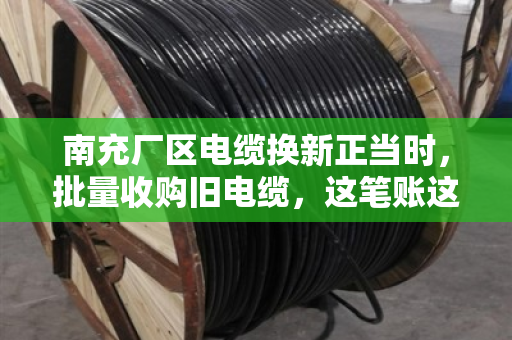 南充厂区电缆换新正当时，批量收购旧电缆，这笔账这样算才不亏