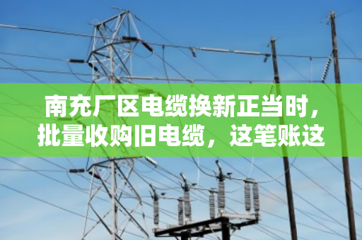 南充厂区电缆换新正当时，批量收购旧电缆，这笔账这样算才不亏