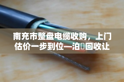 南充市整盘电缆收购，上门估价一步到位—泊祎回收让闲置电缆变现金