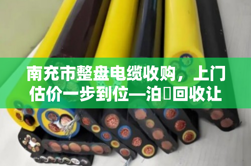 南充市整盘电缆收购，上门估价一步到位—泊祎回收让闲置电缆变现金