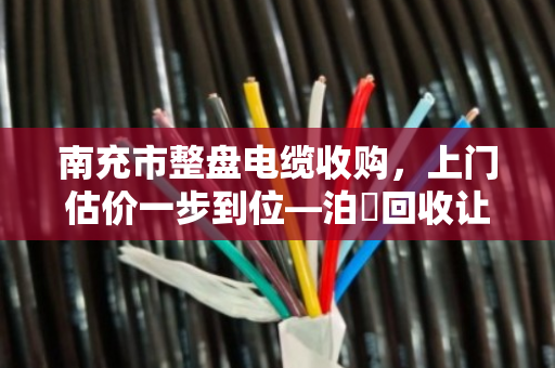 南充市整盘电缆收购，上门估价一步到位—泊祎回收让闲置电缆变现金