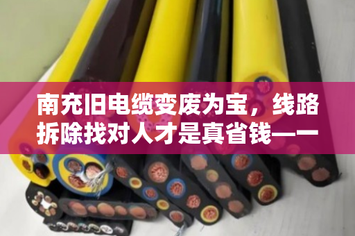 南充旧电缆变废为宝，线路拆除找对人才是真省钱—一位老电工的十年经验之谈