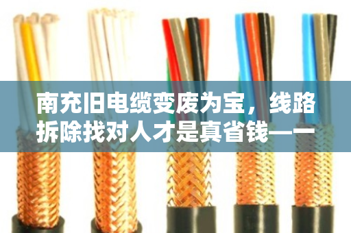 南充旧电缆变废为宝，线路拆除找对人才是真省钱—一位老电工的十年经验之谈