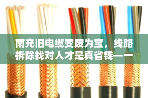 南充旧电缆变废为宝，线路拆除找对人才是真省钱—一位老电工的十年经验之谈