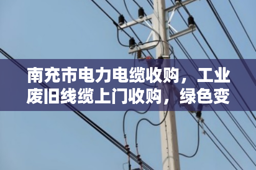 南充市电力电缆收购，工业废旧线缆上门收购，绿色变现，安全高效