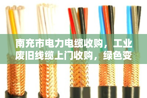 南充市电力电缆收购，工业废旧线缆上门收购，绿色变现，安全高效