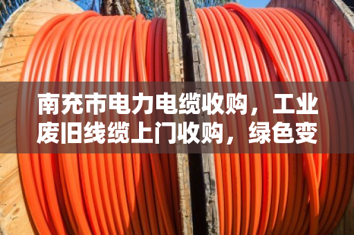 南充市电力电缆收购，工业废旧线缆上门收购，绿色变现，安全高效