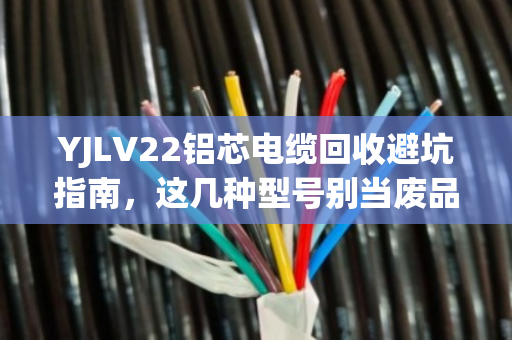 YJLV22铝芯电缆回收避坑指南，这几种型号别当废品卖，价格翻倍！