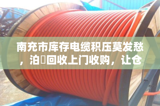 南充市库存电缆积压莫发愁，泊祎回收上门收购，让仓库活起来