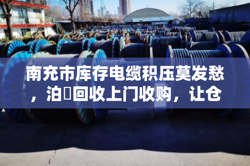 南充市库存电缆积压莫发愁，泊祎回收上门收购，让仓库活起来