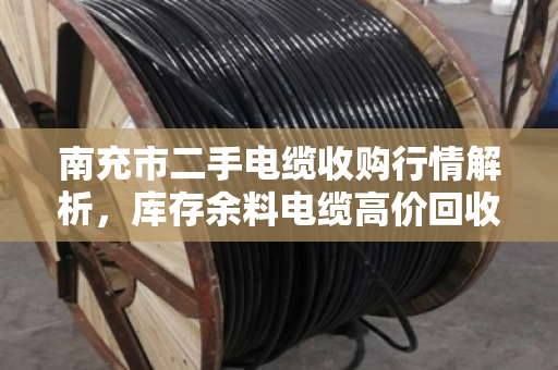 南充市二手电缆收购行情解析，库存余料电缆高价回收，让闲置变现金