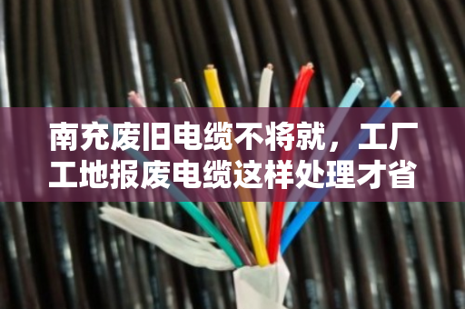南充废旧电缆不将就，工厂工地报废电缆这样处理才省心