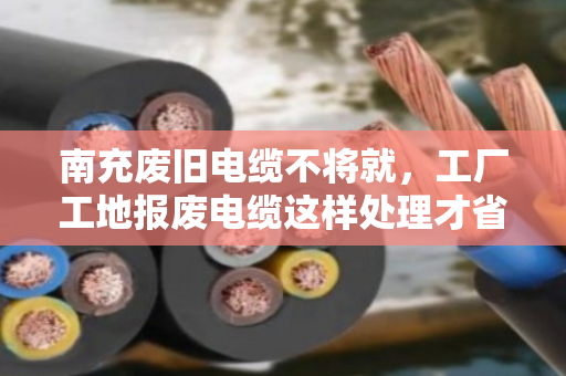 南充废旧电缆不将就，工厂工地报废电缆这样处理才省心