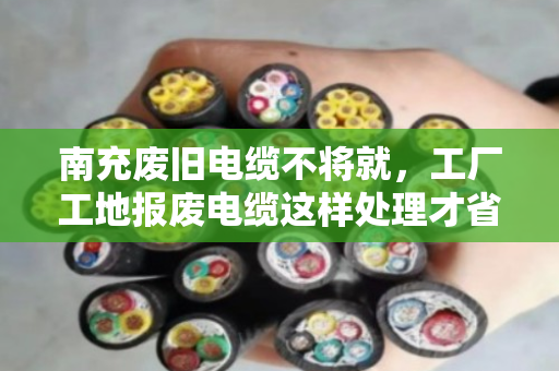 南充废旧电缆不将就，工厂工地报废电缆这样处理才省心