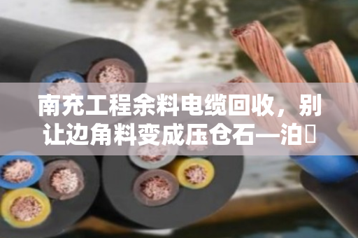 南充工程余料电缆回收，别让边角料变成压仓石—泊祎回收助力工地轻装上阵
