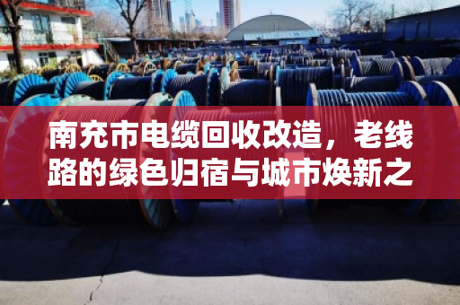 南充市电缆回收改造,老线路的绿色归宿与城市焕新之路 南充市电缆回收改造,老线路的绿色归宿与城市焕新之路