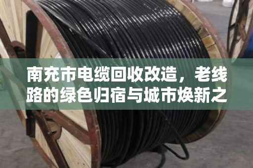 南充市电缆回收改造，老线路的绿色归宿与城市焕新之路