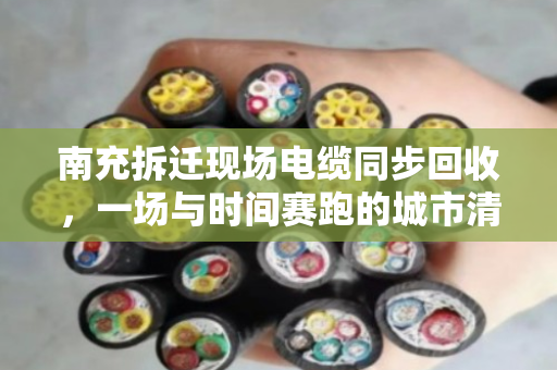 南充拆迁现场电缆同步回收,一场与时间赛跑的城市清道夫 南充拆迁现场电缆同步回收,一场与时间赛跑的城市清道夫