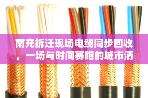 南充拆迁现场电缆同步回收，一场与时间赛跑的城市清道夫