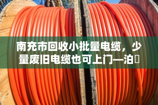 南充市回收小批量电缆，少量废旧电缆也可上门—泊祎回收，让每一米电缆都物尽其用