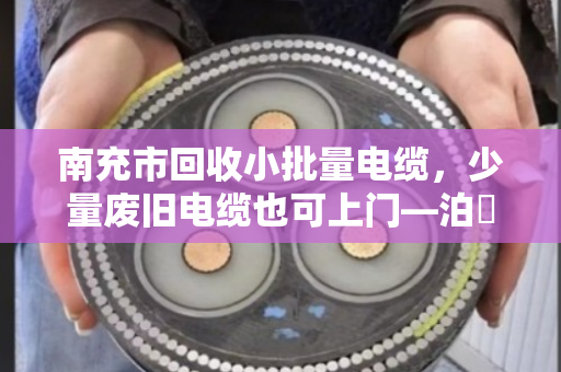 南充市回收小批量电缆，少量废旧电缆也可上门—泊祎回收，让每一米电缆都物尽其用