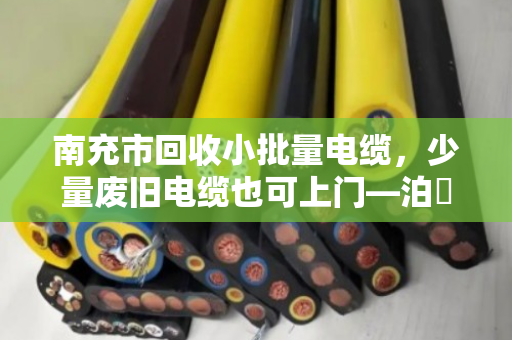 南充市回收小批量电缆，少量废旧电缆也可上门—泊祎回收，让每一米电缆都物尽其用