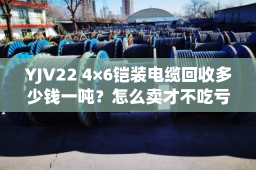 YJV22 4×6铠装电缆回收多少钱一吨？怎么卖才不吃亏？