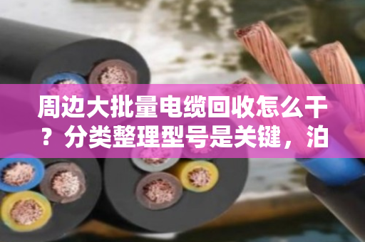 周边大批量电缆回收怎么干？分类整理型号是关键，泊祎回收手把手教你避坑