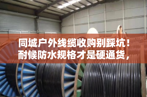 同城户外线缆收购别踩坑!耐候防水规格才是硬通货,泊祎回收手把手教你卖高价 同城户外线缆收购别踩坑!耐候防水规格才是硬通货,泊祎回收手把手教你卖高价