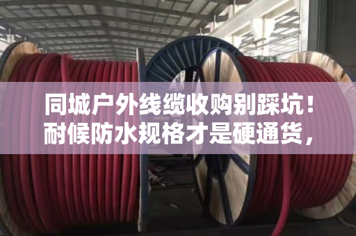 同城户外线缆收购别踩坑！耐候防水规格才是硬通货，泊祎回收手把手教你卖高价
