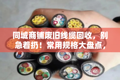 同城商铺废旧线缆回收，别急着扔！常用规格大盘点，卖前心里有个底
