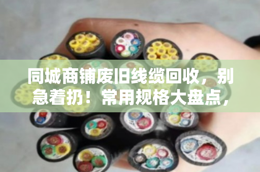 同城商铺废旧线缆回收，别急着扔！常用规格大盘点，卖前心里有个底