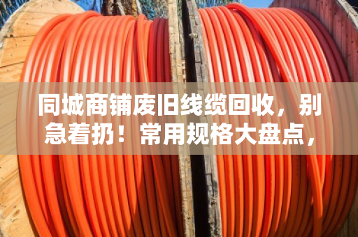 同城商铺废旧线缆回收，别急着扔！常用规格大盘点，卖前心里有个底