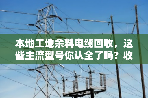 本地工地余料电缆回收，这些主流型号你认全了吗？收废料也能多卖钱