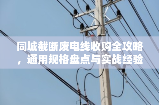 同城截断废电线收购全攻略,通用规格盘点与实战经验分享 同城截断废电线收购全攻略,通用规格盘点与实战经验分享