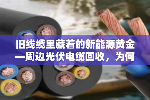 旧线缆里藏着的新能源黄金—周边光伏电缆回收，为何专挑专用型号？