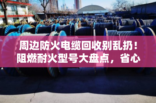 周边防火电缆回收别乱扔！阻燃耐火型号大盘点，省心又保值