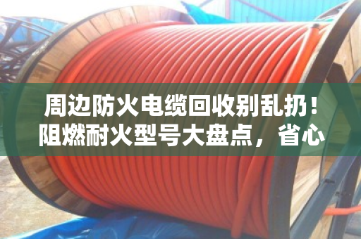 周边防火电缆回收别乱扔！阻燃耐火型号大盘点，省心又保值
