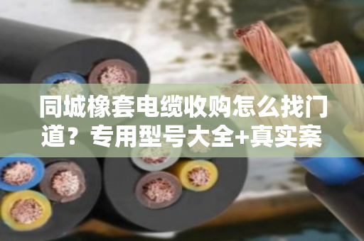 同城橡套电缆收购怎么找门道？专用型号大全+真实案例，一文说透