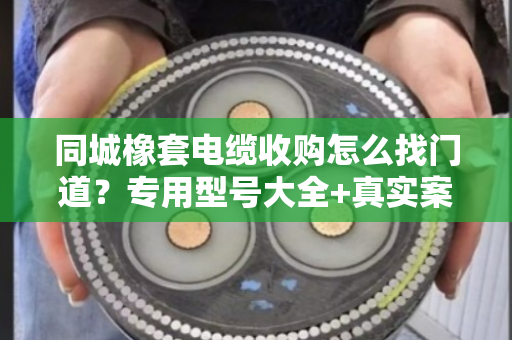 同城橡套电缆收购怎么找门道？专用型号大全+真实案例，一文说透