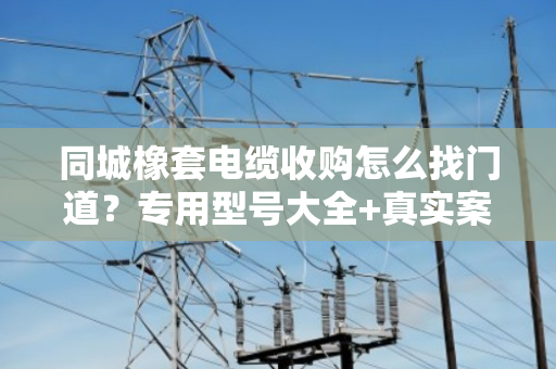 同城橡套电缆收购怎么找门道？专用型号大全+真实案例，一文说透