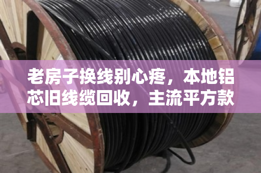 老房子换线别心疼，本地铝芯旧线缆回收，主流平方款式到底值多少钱？