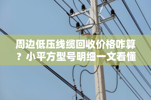 周边低压线缆回收价格咋算？小平方型号明细一文看懂，别急着扔！