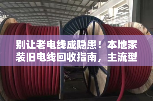 别让老电线成隐患！本地家装旧电线回收指南，主流型号一次说清