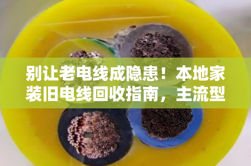别让老电线成隐患！本地家装旧电线回收指南，主流型号一次说清