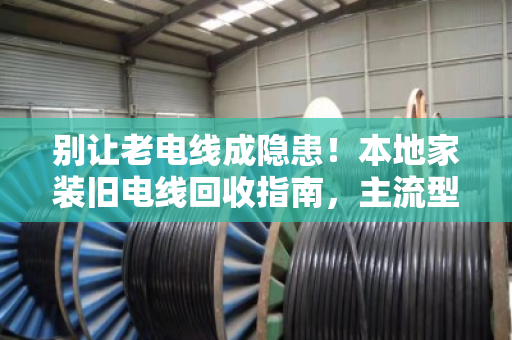 别让老电线成隐患！本地家装旧电线回收指南，主流型号一次说清