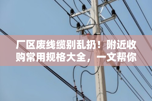厂区废线缆别乱扔！附近收购常用规格大全，一文帮你理清门道
