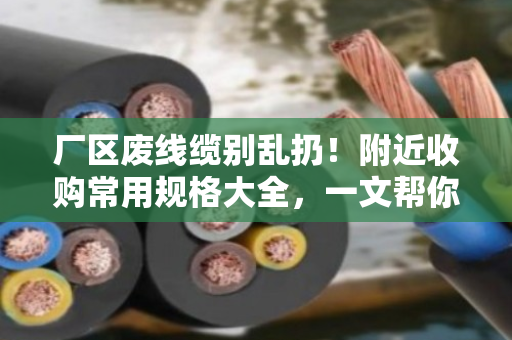 厂区废线缆别乱扔！附近收购常用规格大全，一文帮你理清门道