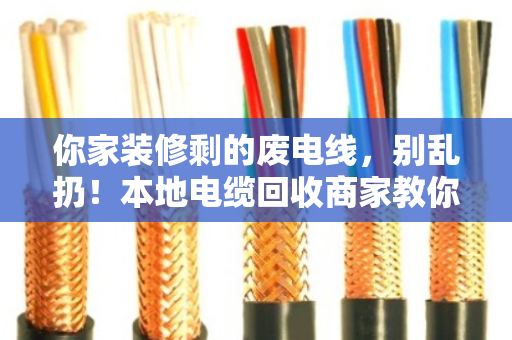 你家装修剩的废电线，别乱扔！本地电缆回收商家教你秒懂型号规格（附真实案例）