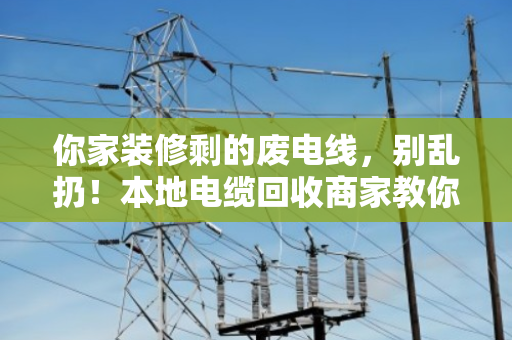 你家装修剩的废电线，别乱扔！本地电缆回收商家教你秒懂型号规格（附真实案例）